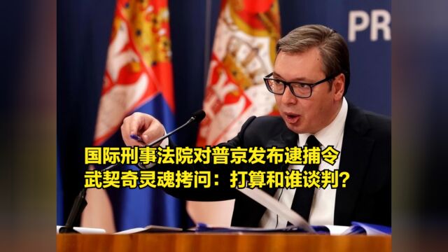 国际刑事法院对普京发布逮捕令,武契奇灵魂拷问:打算和谁谈判?