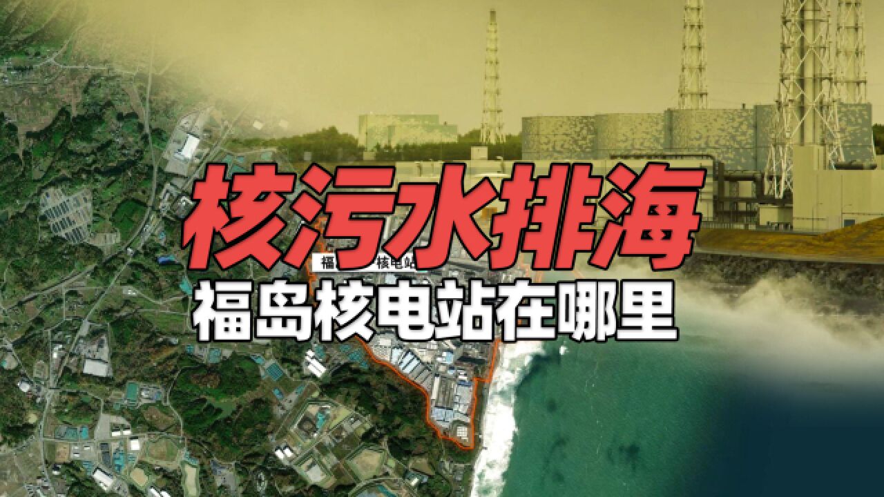 “核污水排海”12年前福岛发生了什么?福岛第一核电站在哪里?