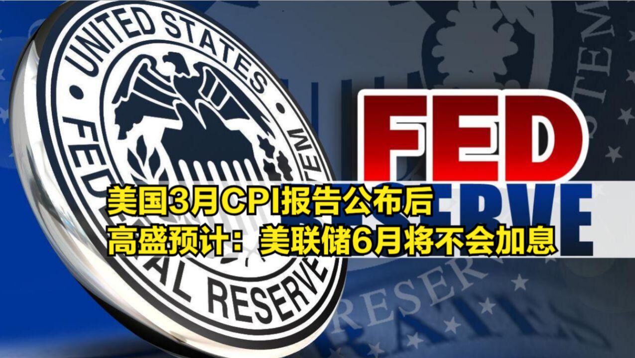 美国3月CPI报告公布后,高盛预计:美联储6月将不会加息