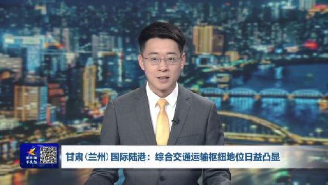 甘肃(兰州)国际陆港:综合交通运输枢纽地位日益凸显