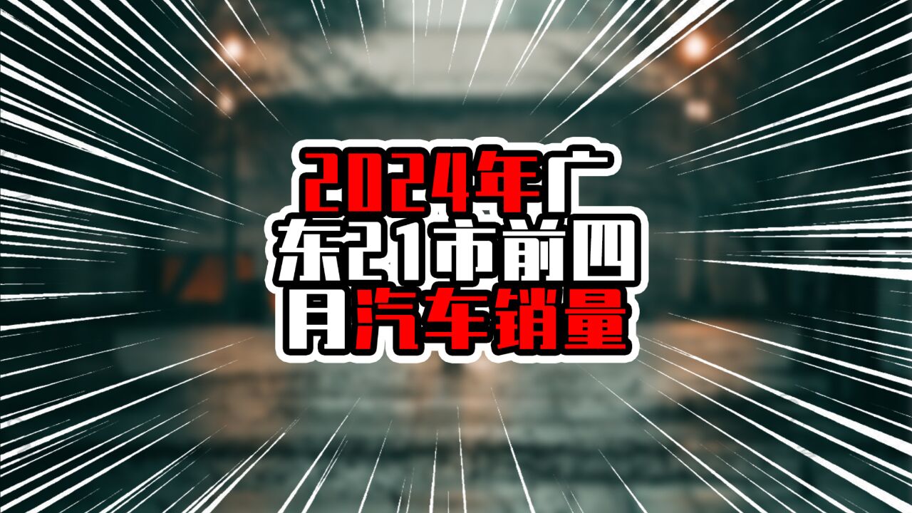 2024年广东21市前四月汽车销量,湛江领跑粤西,汕头增速负增长