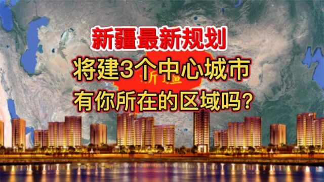 新疆最新规划,将建3个中心城市,有你所在的区域吗?