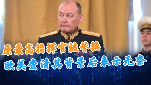 原最高指挥官被替换,欧美查清其背景后表示无奈,俄方将不好对付