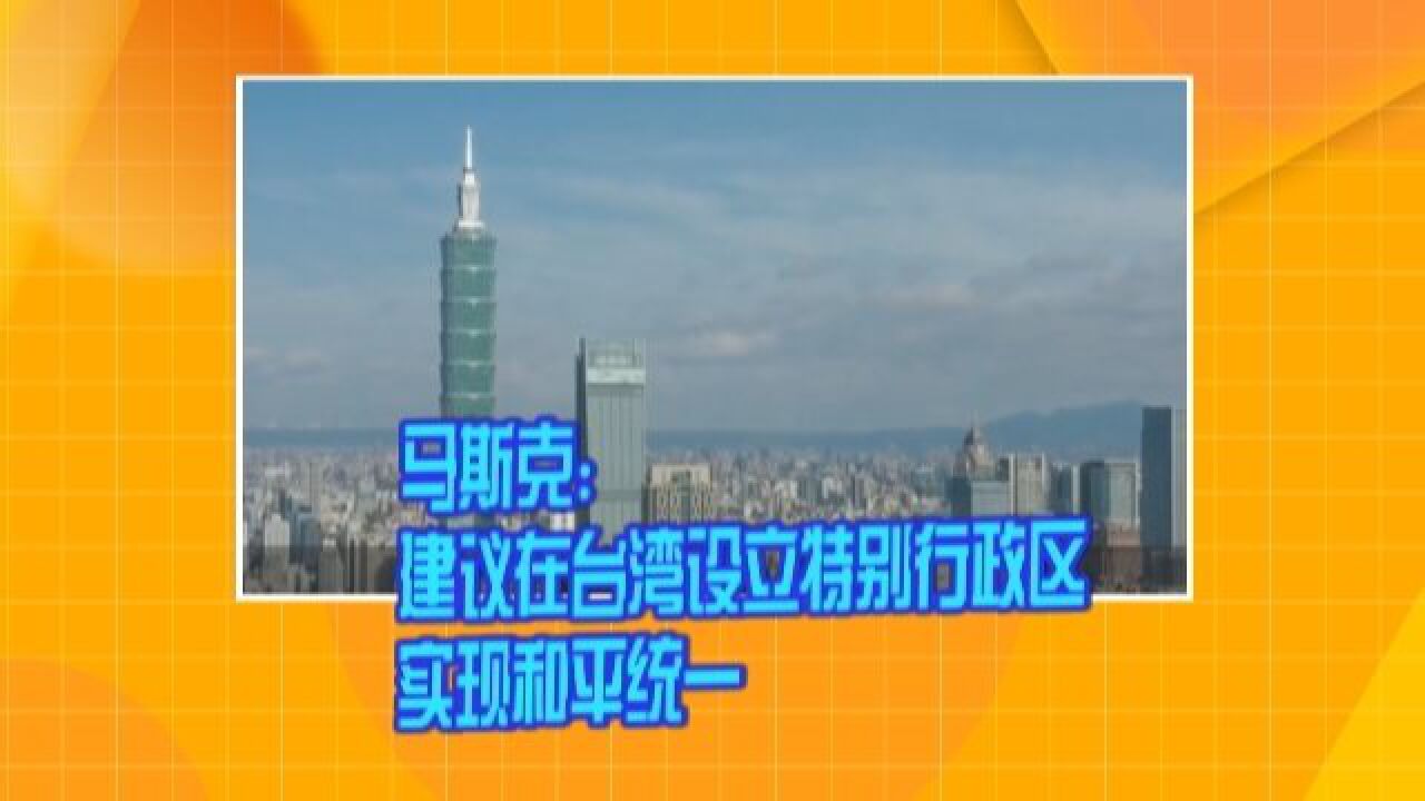 马斯克:建议在台湾设立特别行政区 实现和平统一