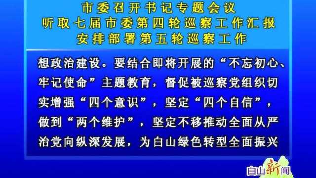 听取七届市委第四轮巡察工作汇报 安排部署第五轮巡察工作