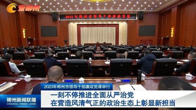 2023年郴州市领导干部廉政党课举行:一刻不停推进全面从严治党 在营造风清气正的政治生态上彰显新担当