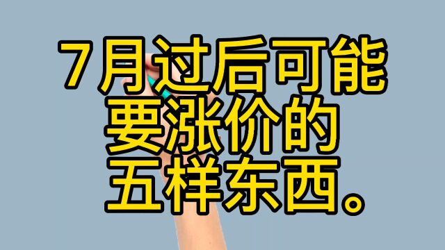 7月过后可能要涨价的五样东西,你知道吗?来看看吧