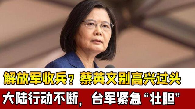 解放军收兵?蔡英文别高兴过头,大陆行动不断,台军紧急“壮胆”