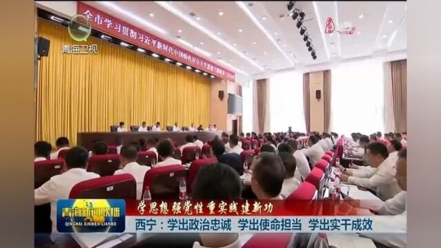 【学思想 强党性 重实践 建新功】西宁:学出政治忠诚 学出使命担当 学出实干成效