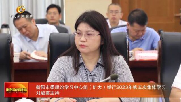 衡阳市委理论学习中心组(扩大)举行2023年第五次集体学习 刘越高主持