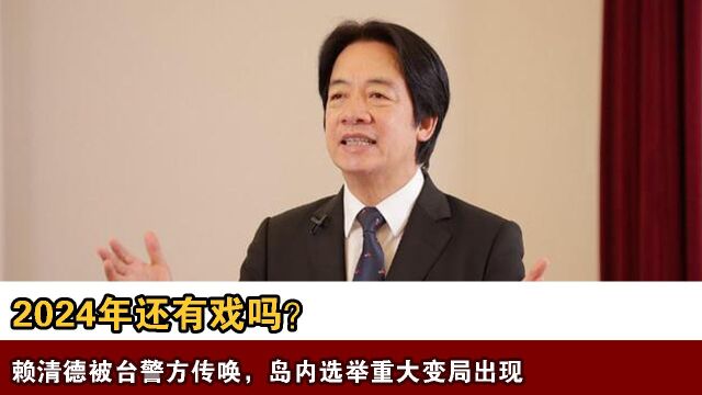 2024年还有戏吗?赖清德被台警方传唤,岛内选举重大变局出现