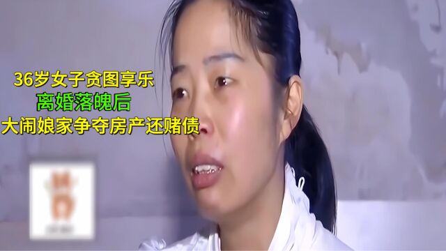 36岁女子贪图享乐,离婚落魄后,大闹娘家争夺房产还赌债