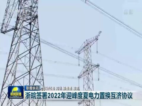 迎峰度夏保供电丨央视新闻联播:浙皖签署2022年迎峰度夏电力置换互济协议