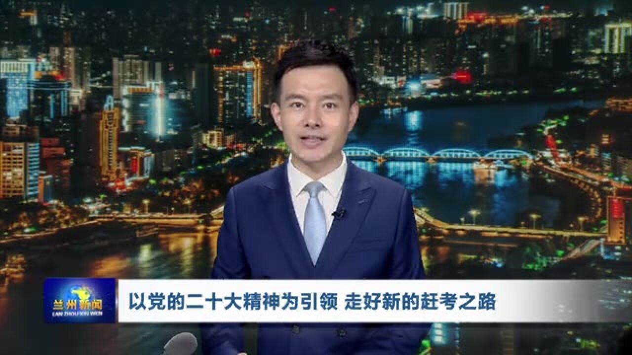 【兰州新闻】以党的二十大精神为引领 走好新的赶考之路