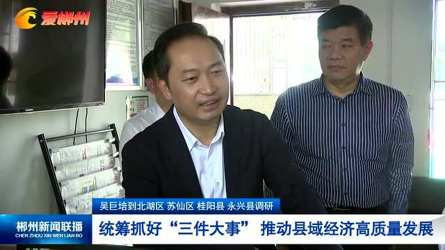 吴巨培到北湖区 苏仙区 桂阳县 永兴县调研 统筹抓好“三件大事” 推动县域经济高质量发展