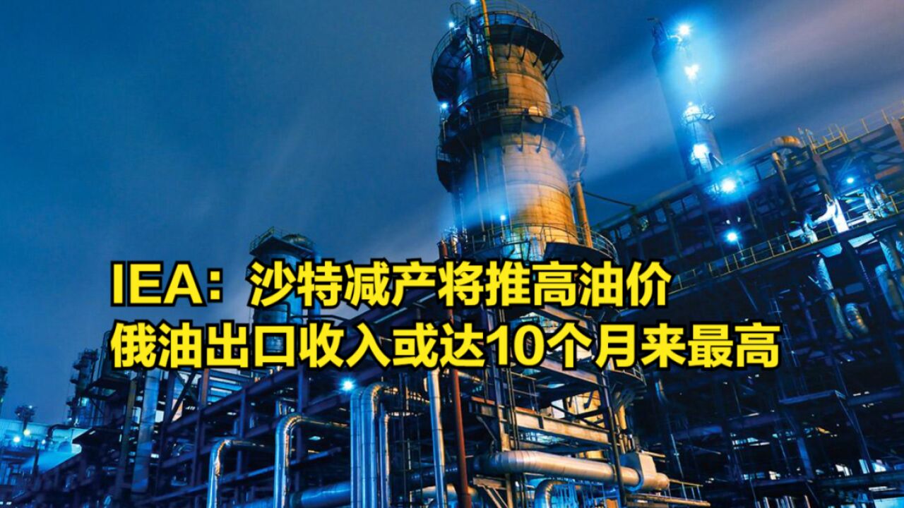 IEA:沙特减产将推高油价,俄油出口收入或将达到10个月来最高