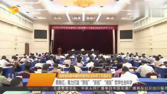 湖南省构建中国特色哲学社会科学工作座谈会蔡振红着力打造“原版”“新版”“湘版”哲学社会科学