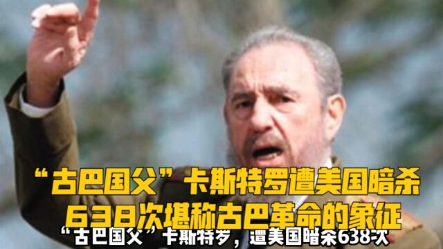 “古巴国父”卡斯特罗,遭美国暗杀638次,堪称古巴革命的象征