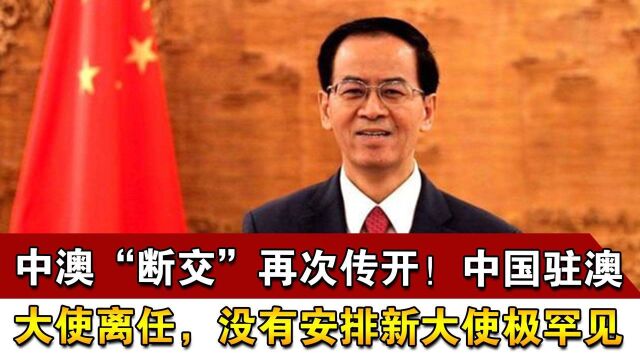 中澳“断交”再次传开!中国驻澳大使离任,没有安排新大使极罕见