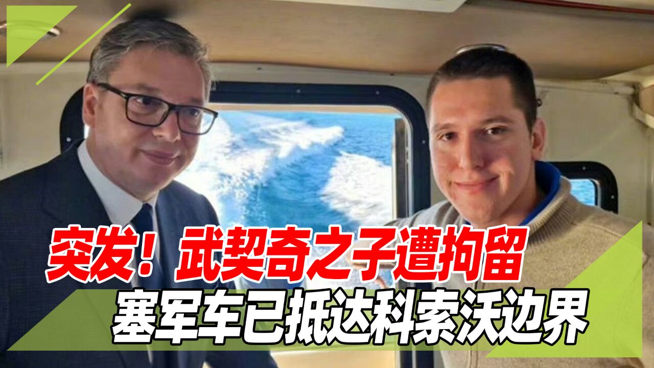 突发!武契奇儿子遭科索沃警方拘留,塞尔维亚军事车辆停靠边界