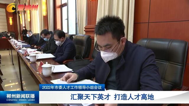 2022年市委人才工作领导小组会议:汇聚天下英才 打造人才高地