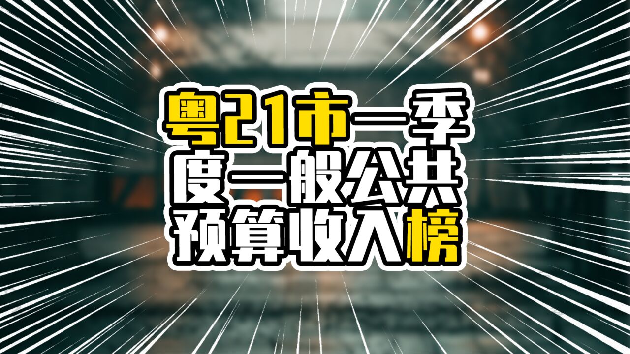 粤21市一季度一般公共预算收入榜,前9全在珠三角,湛江领跑非珠