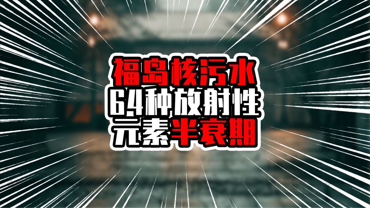 福岛核污水64种放射性元素半衰期,21种10年以上,8种万年以上