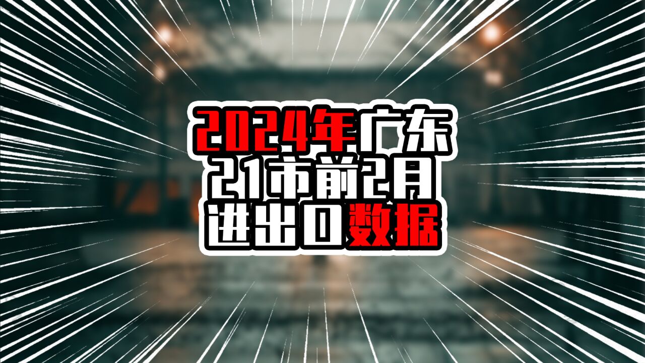 2024年广东21市前2月进出口数据,深圳一马当先,超过6千亿