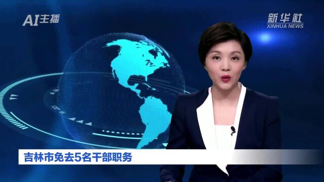 AI合成主播丨吉林市免去5名干部职务