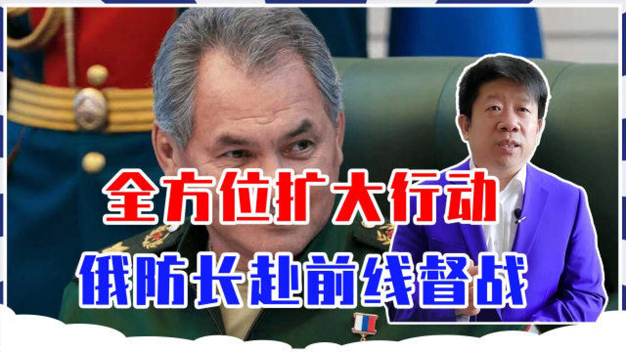 全方位扩大行动,俄防长赴前线督战,吞并乌克兰?战争进入新阶段