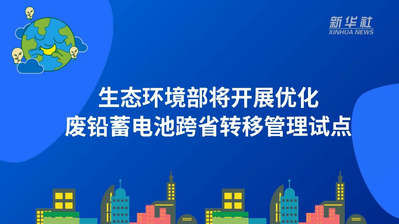 生态环境部将开展优化废铅蓄电池跨省转移管理试点