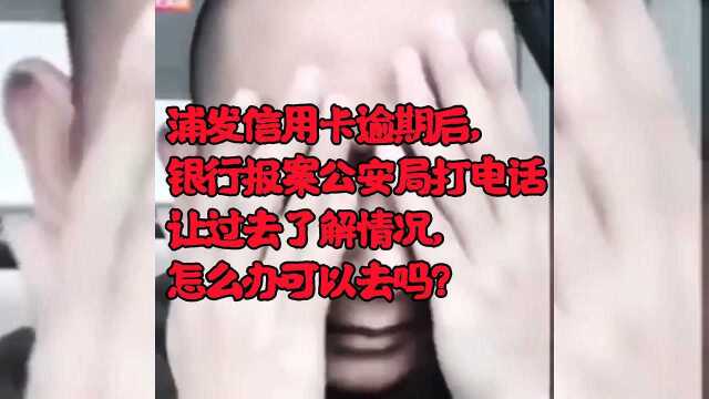 浦发信用卡逾期后,银行报案公安局打电话让过去了解情况,怎么办可以去吗?