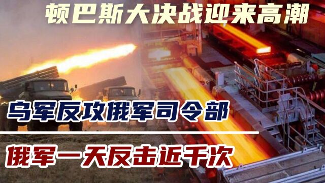 顿巴斯大决战迎来高潮,乌军反攻俄军司令部,俄军一天反击近千次