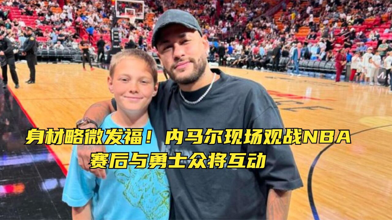 身材略微发福!内马尔现场观战NBA,赛后与勇士众将互动