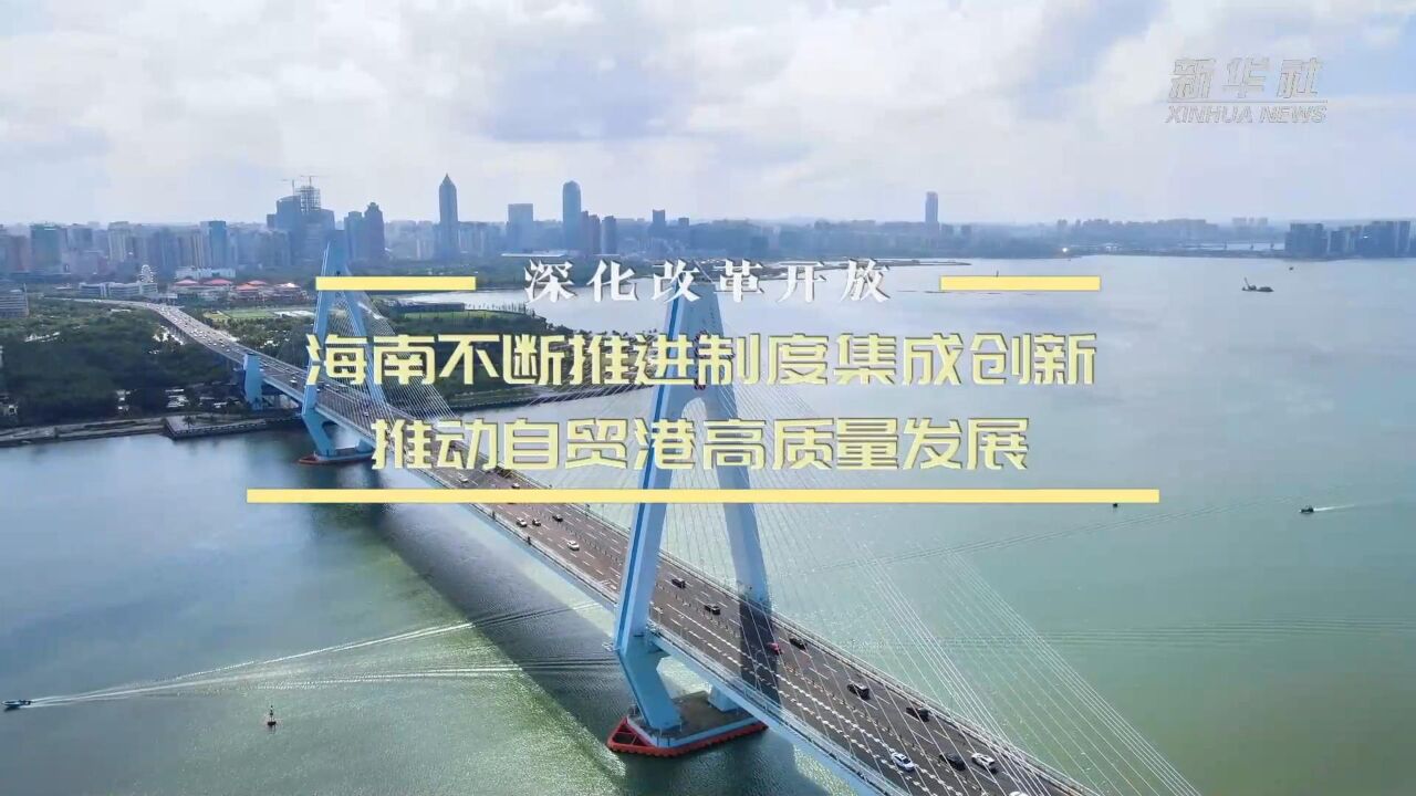 深化改革开放|海南不断推进制度集成创新 推动自贸港高质量发展