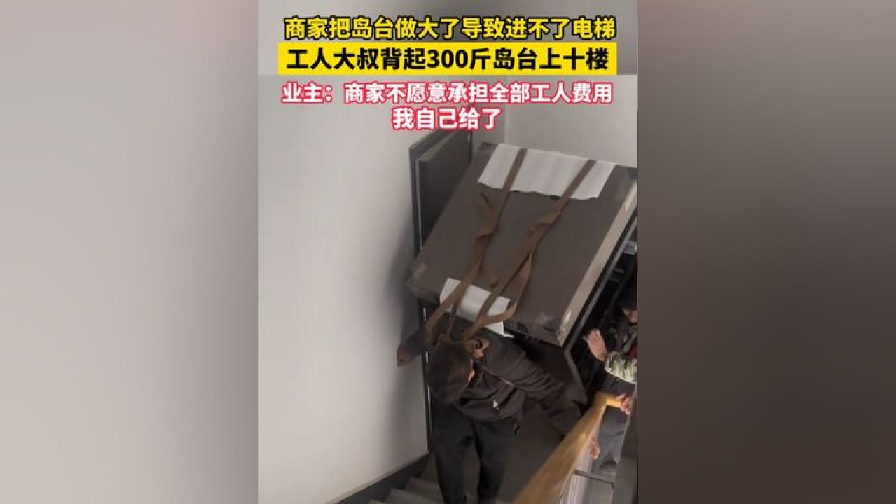 河南周口,商家把岛台做大了导致进不了电梯,工人大叔背起 300 斤岛台上十楼,业主:商家不愿承担全部工人费用,我自己给了