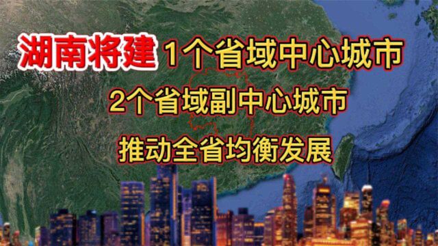 湖南将建1个省域中心城市,2个省域副中心城市,推动全省均衡发展