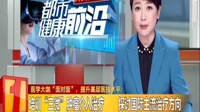 医学大咖“面对面”,提升基层医技水平:培训“三微”肿瘤介入治疗 探讨国际主流治疗方向