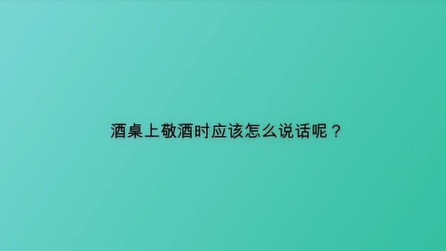 酒桌上敬酒时应该怎么说话呢?