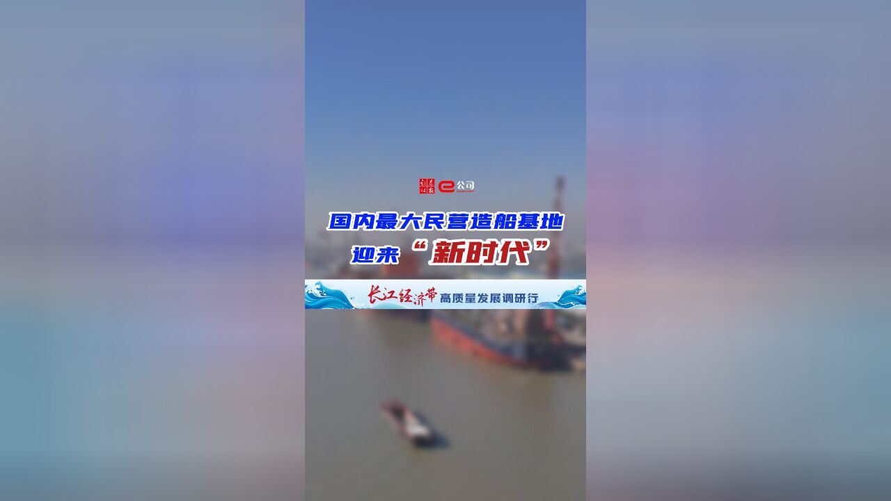 【长江经济带高质量发展调研行】国内最大民营造船基地迎来“新时代”