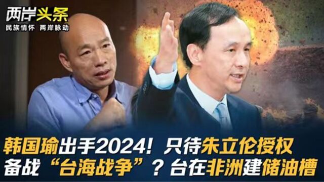 韩国瑜出手2024!只待朱立伦授权 备战“台海战争”?台在非洲建储油槽