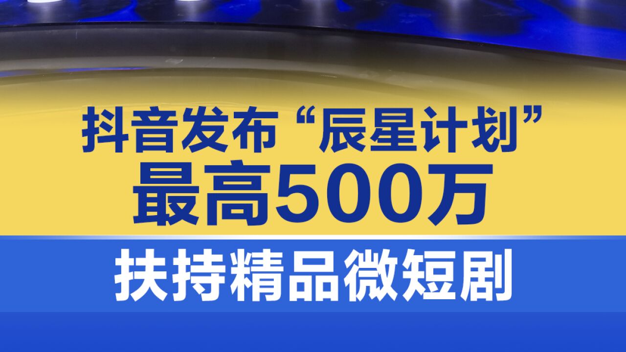 抖音发布“辰星计划”,最高500万扶持精品微短剧