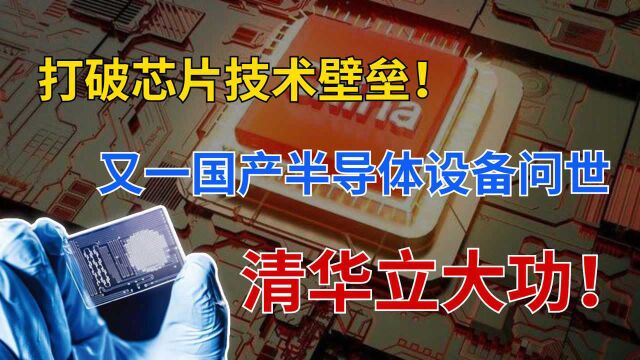 清华大学立大功!又一国产半导体设备问世,打破芯片技术壁垒