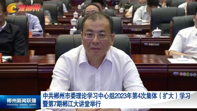 中共郴州市委理论学习中心组2023年第4次集体(扩大)学习暨第7期郴江大讲堂举行