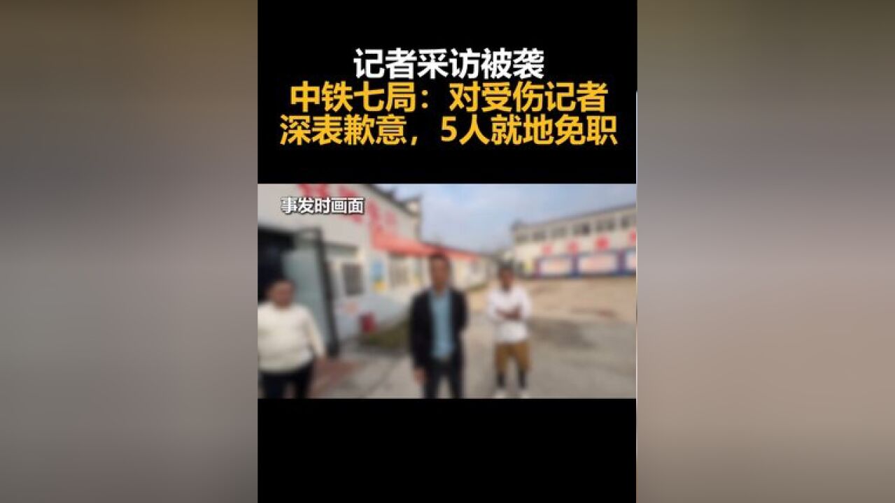 记者采访被袭,中铁七局:对受伤记者深表歉意,5人就地免职