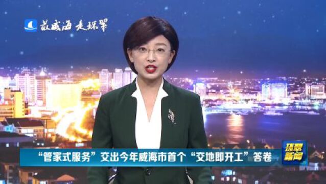 威海市环翠区:“管家式服务”交出今年威海市首个“交地即开工”答卷