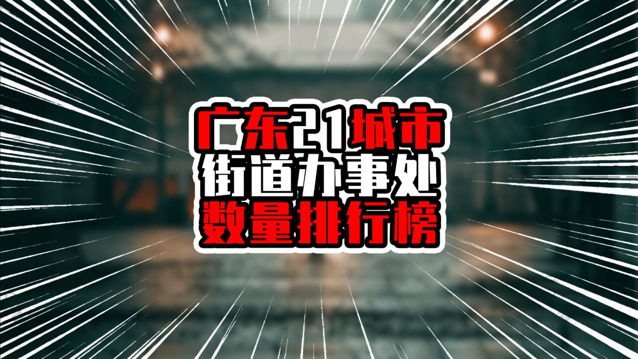 广东21城市街道办事处数量排行榜,榜首多达三位数,断崖式领先