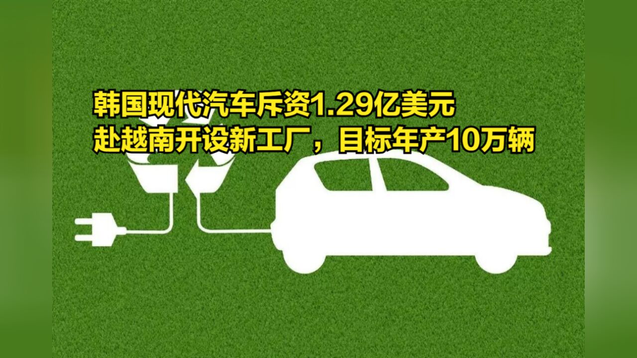 韩国现代汽车斥资1.29亿美元,赴越南开设新工厂,目标年产10万辆