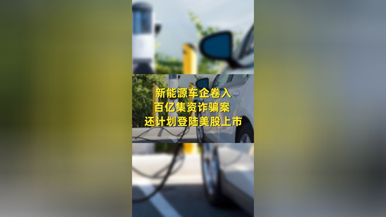 新能源车企卷入百亿集资诈骗案 还计划登陆美股上市