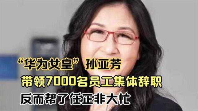 “华为女皇”孙亚芳带领7000名员工集体辞职反而帮了任正非大忙